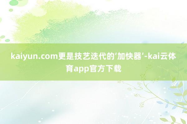 kaiyun.com更是技艺迭代的‘加快器’-kai云体育app官方下载