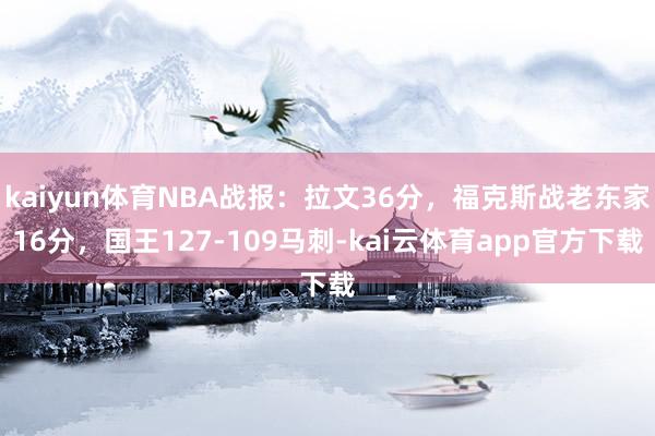 kaiyun体育NBA战报：拉文36分，福克斯战老东家16分，国王127-109马刺-kai云体育app官方下载