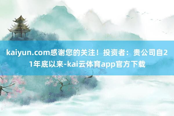 kaiyun.com感谢您的关注！投资者：贵公司自21年底以来-kai云体育app官方下载