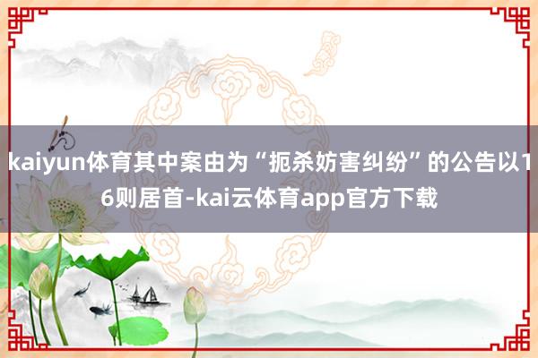 kaiyun体育其中案由为“扼杀妨害纠纷”的公告以16则居首-kai云体育app官方下载