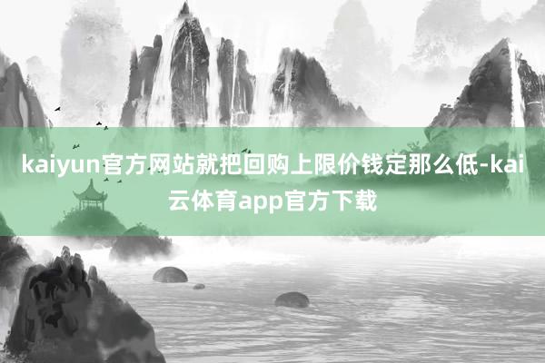 kaiyun官方网站就把回购上限价钱定那么低-kai云体育app官方下载