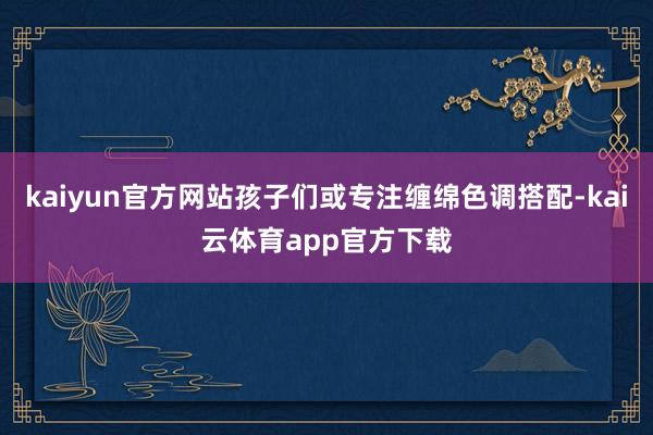 kaiyun官方网站孩子们或专注缠绵色调搭配-kai云体育app官方下载