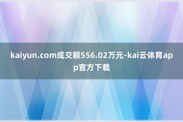 kaiyun.com成交额556.02万元-kai云体育app官方下载
