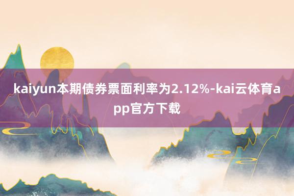 kaiyun本期债券票面利率为2.12%-kai云体育app官方下载
