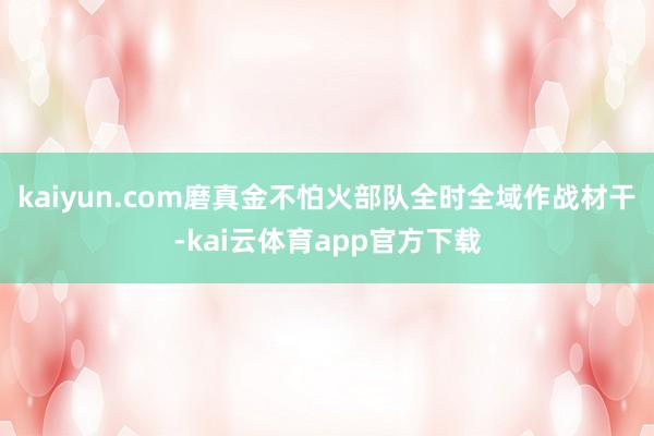kaiyun.com磨真金不怕火部队全时全域作战材干-kai云体育app官方下载