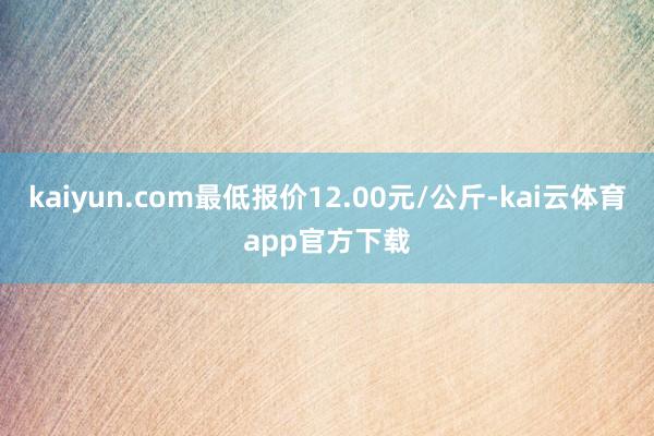 kaiyun.com最低报价12.00元/公斤-kai云体育app官方下载