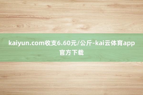 kaiyun.com收支6.60元/公斤-kai云体育app官方下载