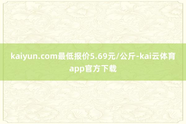kaiyun.com最低报价5.69元/公斤-kai云体育app官方下载