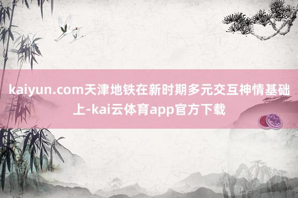 kaiyun.com天津地铁在新时期多元交互神情基础上-kai云体育app官方下载