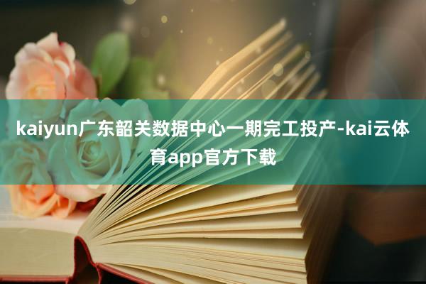 kaiyun广东韶关数据中心一期完工投产-kai云体育app官方下载