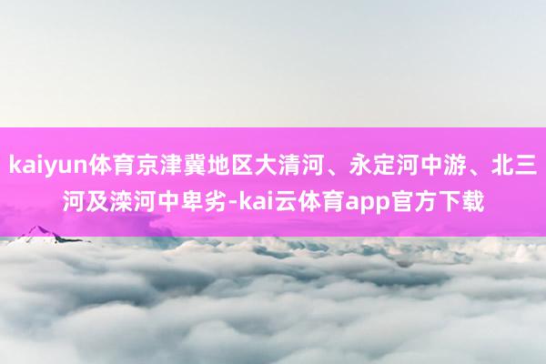 kaiyun体育京津冀地区大清河、永定河中游、北三河及滦河中卑劣-kai云体育app官方下载