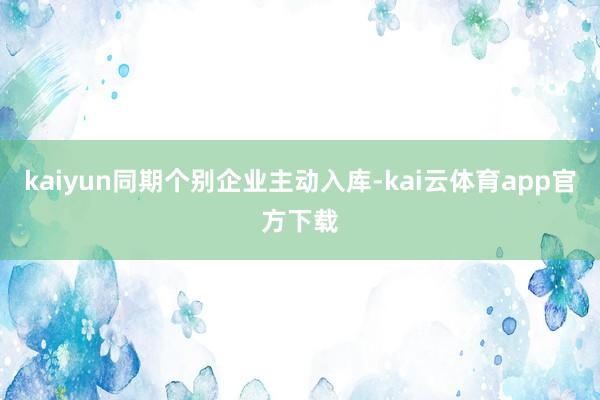 kaiyun同期个别企业主动入库-kai云体育app官方下载