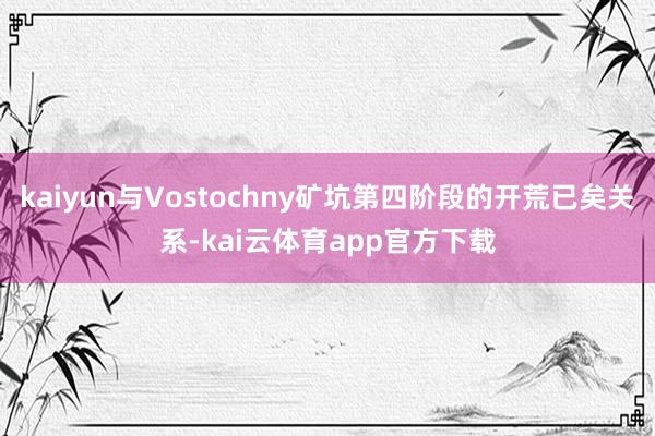 kaiyun与Vostochny矿坑第四阶段的开荒已矣关系-kai云体育app官方下载