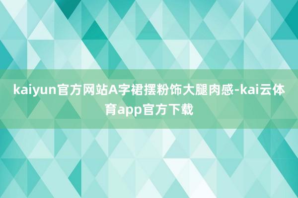 kaiyun官方网站A字裙摆粉饰大腿肉感-kai云体育app官方下载