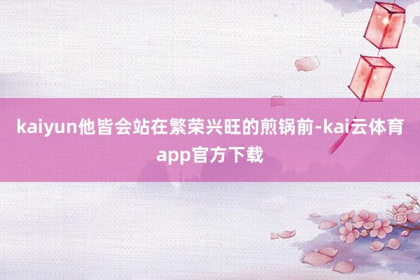 kaiyun他皆会站在繁荣兴旺的煎锅前-kai云体育app官方下载