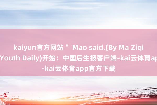 kaiyun官方网站＂ Mao said.(By Ma Ziqian/China Youth Daily)开始：中国后生报客户端-kai云体育app官方下载