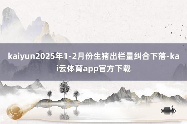 kaiyun2025年1-2月份生猪出栏量纠合下落-kai云体育app官方下载