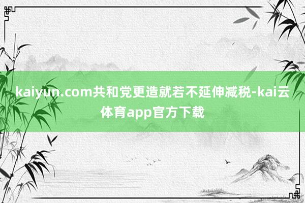 kaiyun.com共和党更造就若不延伸减税-kai云体育app官方下载