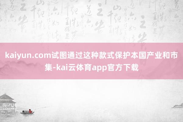 kaiyun.com试图通过这种款式保护本国产业和市集-kai云体育app官方下载