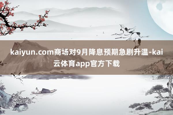 kaiyun.com商场对9月降息预期急剧升温-kai云体育app官方下载