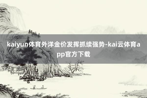 kaiyun体育外洋金价发挥抓续强势-kai云体育app官方下载
