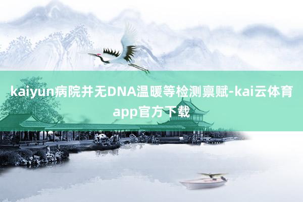 kaiyun病院并无DNA温暖等检测禀赋-kai云体育app官方下载