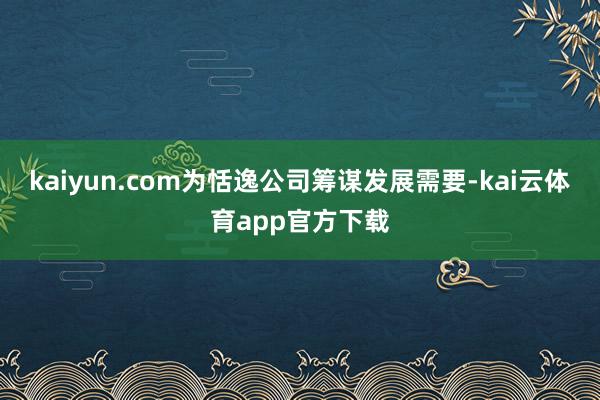 kaiyun.com为恬逸公司筹谋发展需要-kai云体育app官方下载
