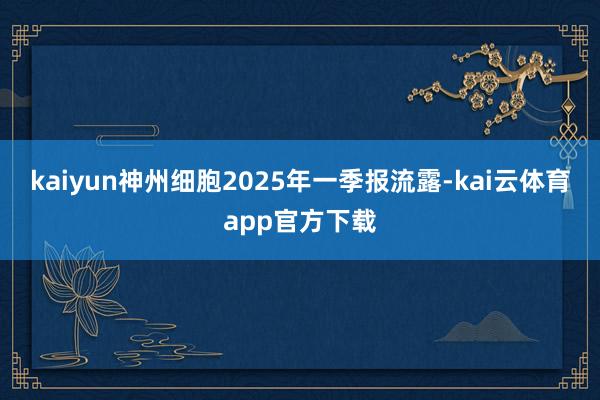 kaiyun　　神州细胞2025年一季报流露-kai云体育app官方下载