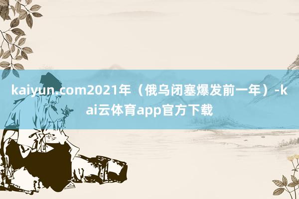 kaiyun.com2021年（俄乌闭塞爆发前一年）-kai云体育app官方下载