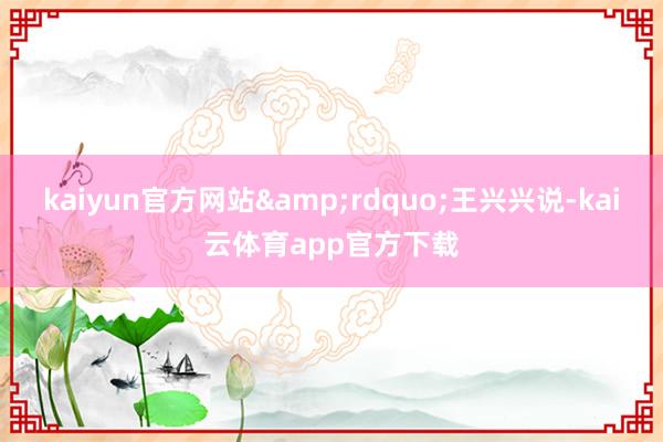 kaiyun官方网站&rdquo;王兴兴说-kai云体育app官方下载
