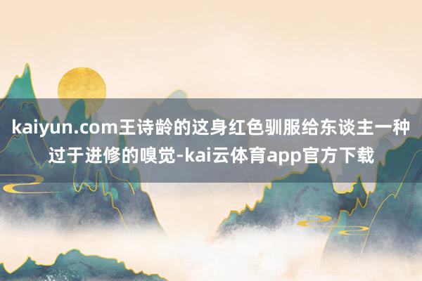 kaiyun.com王诗龄的这身红色驯服给东谈主一种过于进修的嗅觉-kai云体育app官方下载