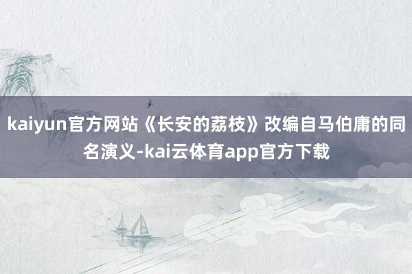 kaiyun官方网站《长安的荔枝》改编自马伯庸的同名演义-kai云体育app官方下载