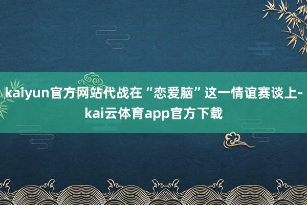 kaiyun官方网站代战在“恋爱脑”这一情谊赛谈上-kai云体育app官方下载