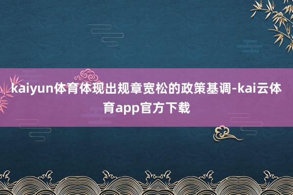 kaiyun体育体现出规章宽松的政策基调-kai云体育app官方下载