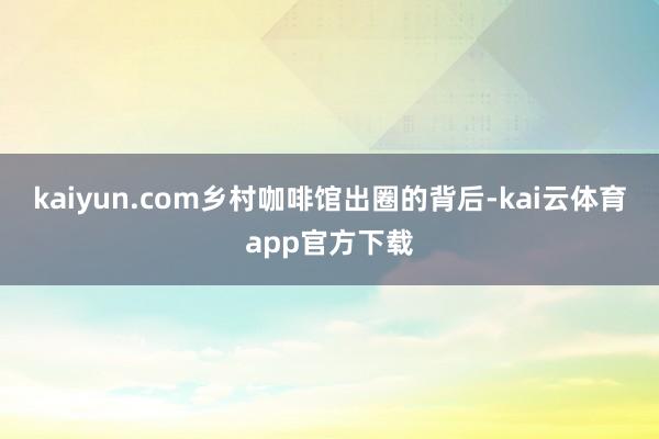 kaiyun.com乡村咖啡馆出圈的背后-kai云体育app官方下载