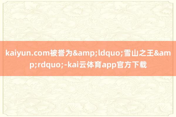 kaiyun.com被誉为&ldquo;雪山之王&rdquo;-kai云体育app官方下载
