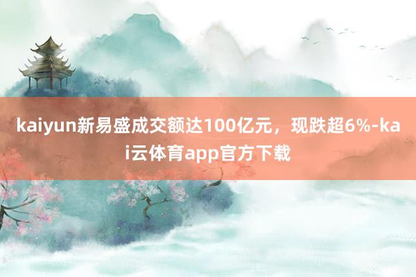 kaiyun新易盛成交额达100亿元，现跌超6%-kai云体育app官方下载