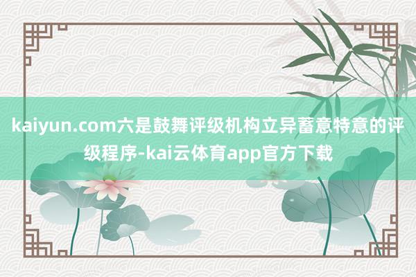 kaiyun.com六是鼓舞评级机构立异蓄意特意的评级程序-kai云体育app官方下载