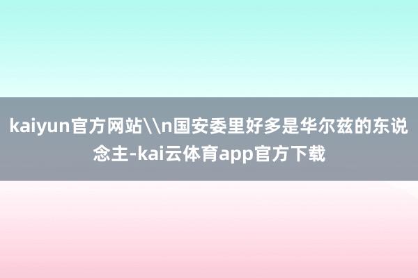 kaiyun官方网站\n国安委里好多是华尔兹的东说念主-kai云体育app官方下载