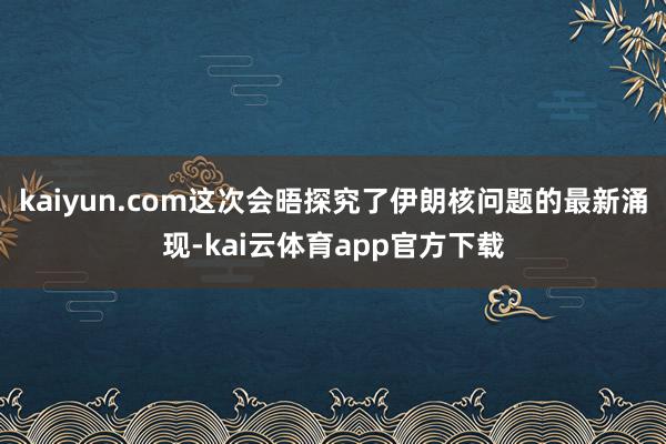 kaiyun.com这次会晤探究了伊朗核问题的最新涌现-kai云体育app官方下载