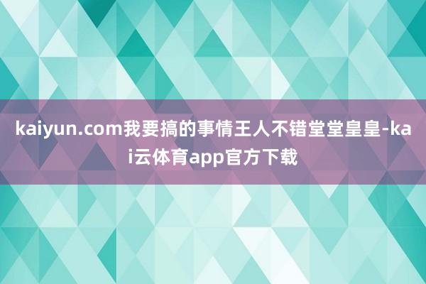 kaiyun.com我要搞的事情王人不错堂堂皇皇-kai云体育app官方下载