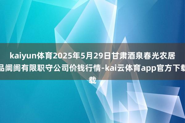 kaiyun体育2025年5月29日甘肃酒泉春光农居品阛阓有限职守公司价钱行情-kai云体育app官方下载