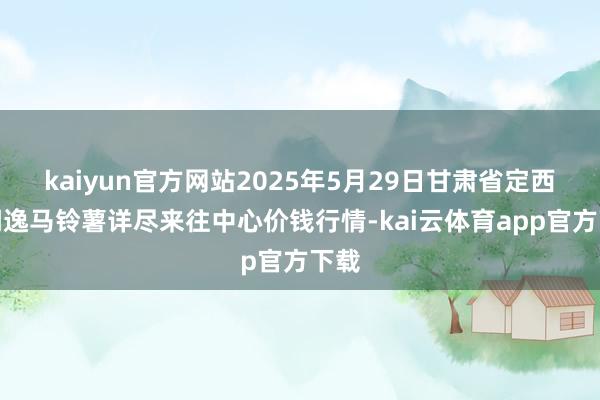 kaiyun官方网站2025年5月29日甘肃省定西市闲逸马铃薯详尽来往中心价钱行情-kai云体育app官方下载