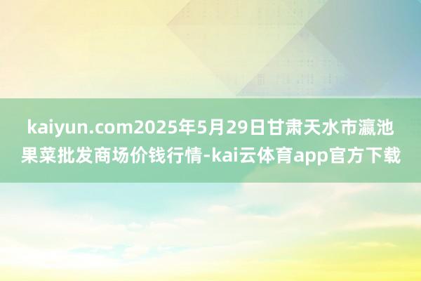 kaiyun.com2025年5月29日甘肃天水市瀛池果菜批发商场价钱行情-kai云体育app官方下载