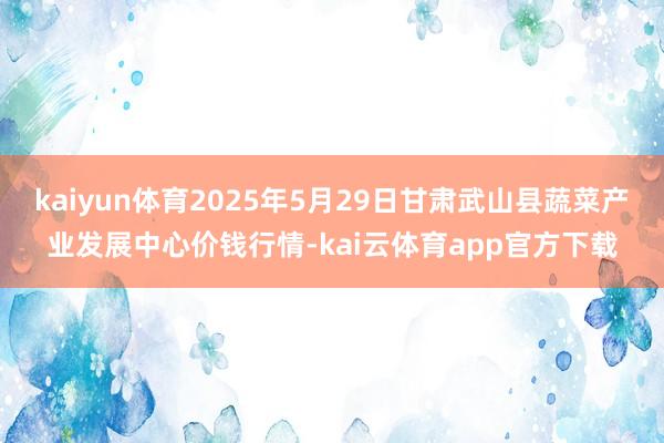 kaiyun体育2025年5月29日甘肃武山县蔬菜产业发展中心价钱行情-kai云体育app官方下载