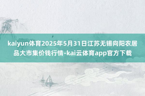 kaiyun体育2025年5月31日江苏无锡向阳农居品大市集价钱行情-kai云体育app官方下载