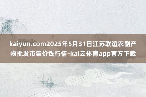 kaiyun.com2025年5月31日江苏联谊农副产物批发市集价钱行情-kai云体育app官方下载