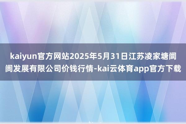 kaiyun官方网站2025年5月31日江苏凌家塘阛阓发展有限公司价钱行情-kai云体育app官方下载
