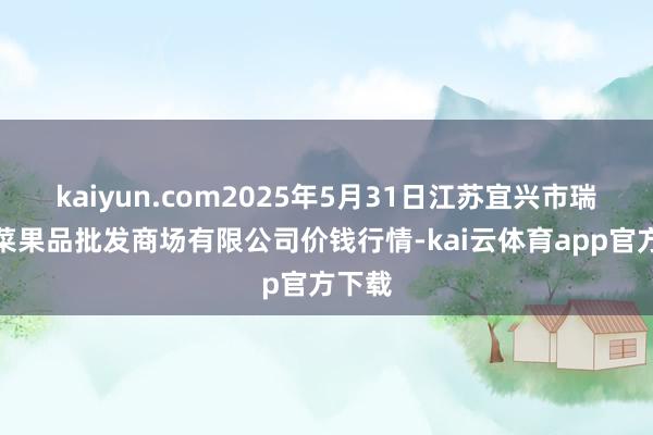 kaiyun.com2025年5月31日江苏宜兴市瑞德蔬菜果品批发商场有限公司价钱行情-kai云体育app官方下载