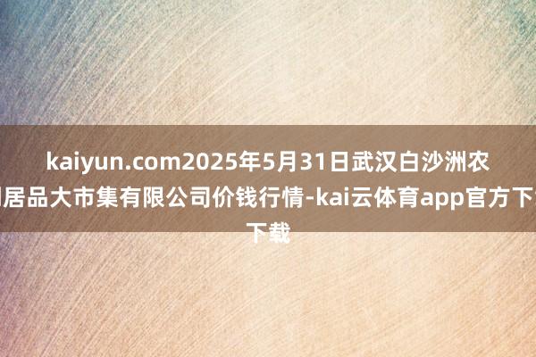 kaiyun.com2025年5月31日武汉白沙洲农副居品大市集有限公司价钱行情-kai云体育app官方下载